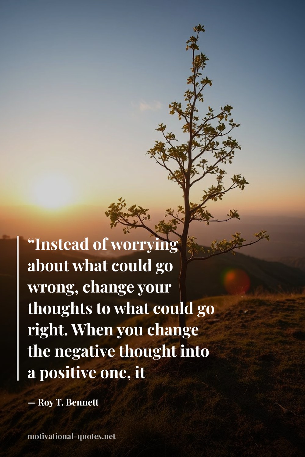 "“Instead of worrying about what could go wrong, change your thoughts to what could go right. When you change the negative thought into a positive one, it eliminates the negative one.”" — Roy T. Bennett