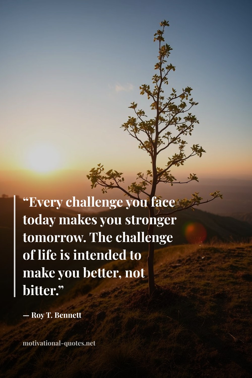 "“Every challenge you face today makes you stronger tomorrow. The challenge of life is intended to make you better, not bitter.”" — Roy T. Bennett