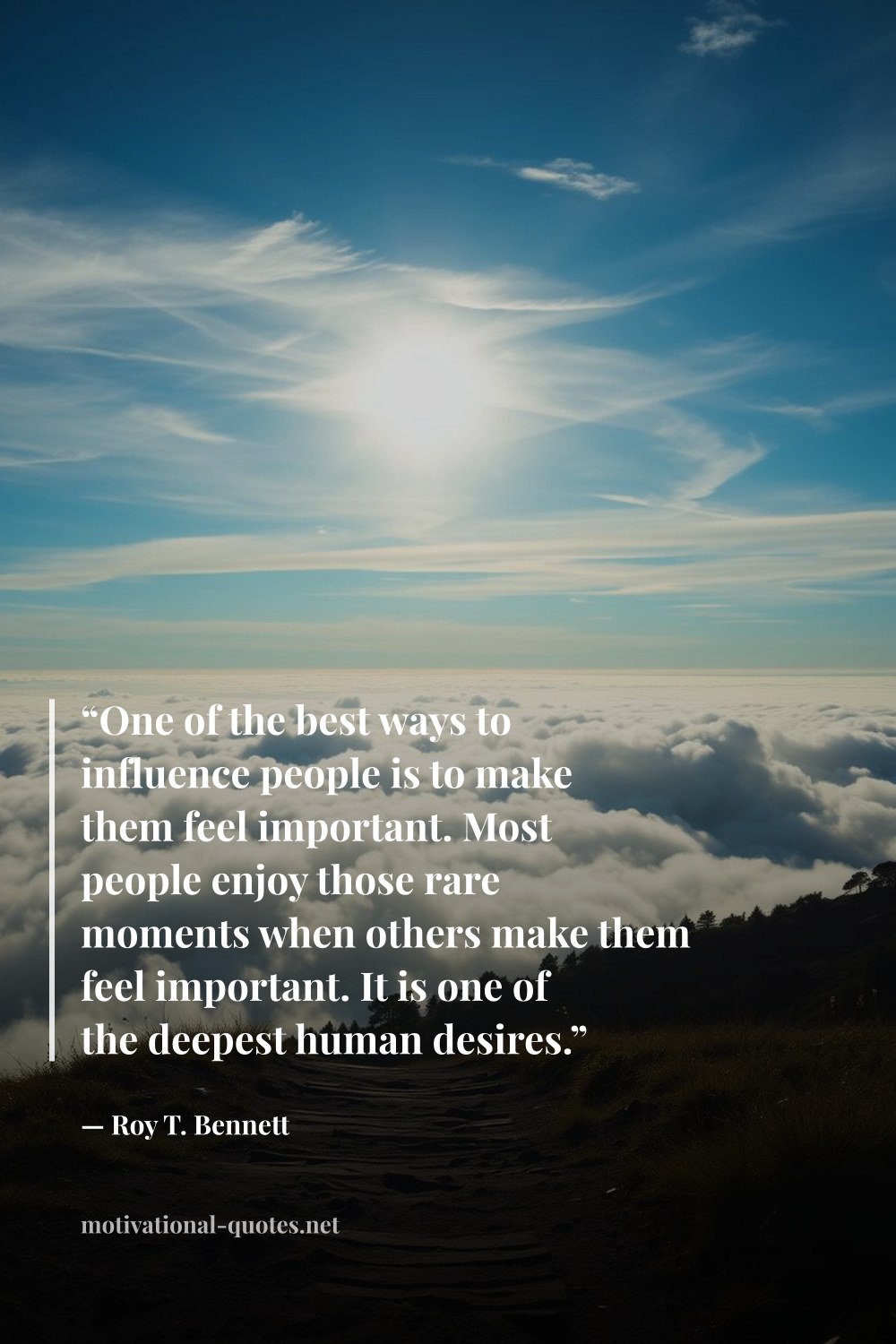 "“One of the best ways to influence people is to make them feel important. Most people enjoy those rare moments when others make them feel important. It is one of the deepest human desires.”" — Roy T. Bennett