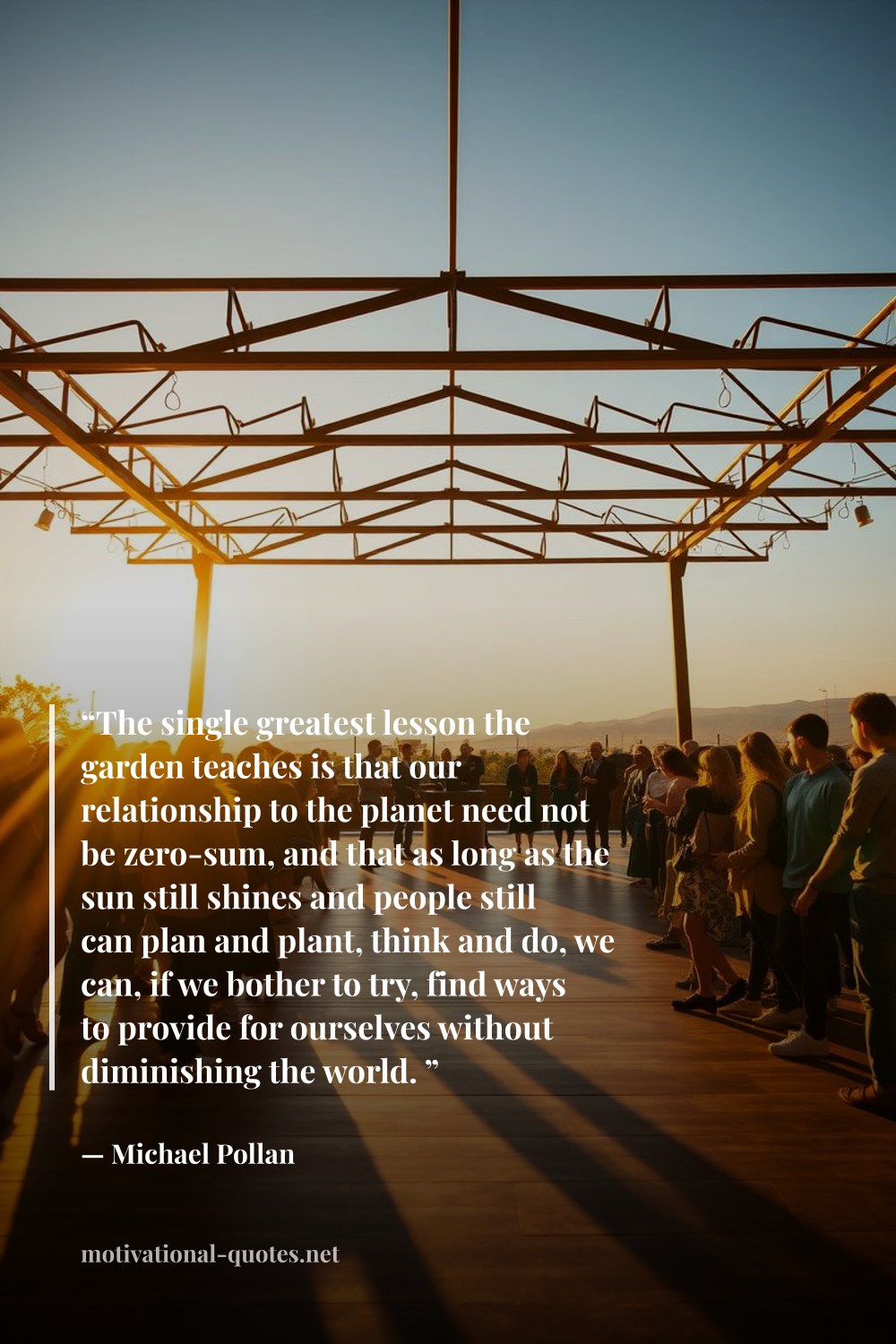 "“The single greatest lesson the garden teaches is that our relationship to the planet need not be zero-sum, and that as long as the sun still shines and people still can plan and plant, think and do, we can, if we bother to try, find ways to provide for ourselves without diminishing the world. ”" — Michael Pollan