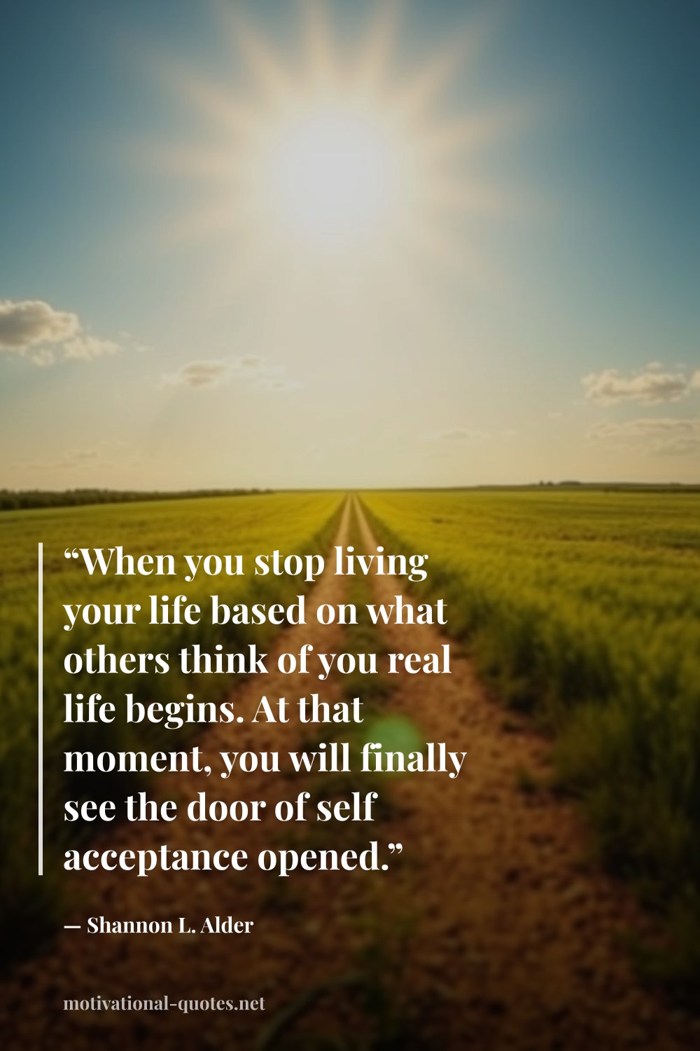"“When you stop living your life based on what others think of you real life begins. At that moment, you will finally see the door of self acceptance opened.”" — Shannon L. Alder