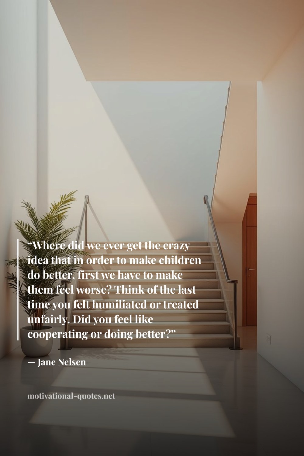"“Where did we ever get the crazy idea that in order to make children do better, first we have to make them feel worse? Think of the last time you felt humiliated or treated unfairly. Did you feel like cooperating or doing better?”" — Jane Nelsen