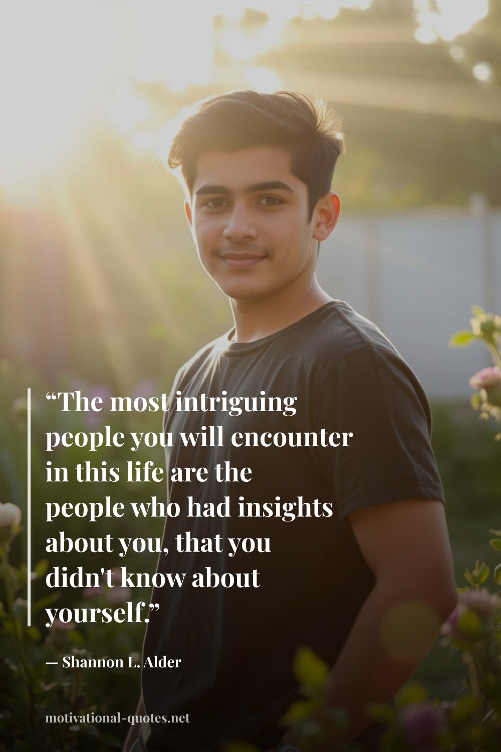 "“The most intriguing people you will encounter in this life are the people who had insights about you, that you didn't know about yourself.”" — Shannon L. Alder