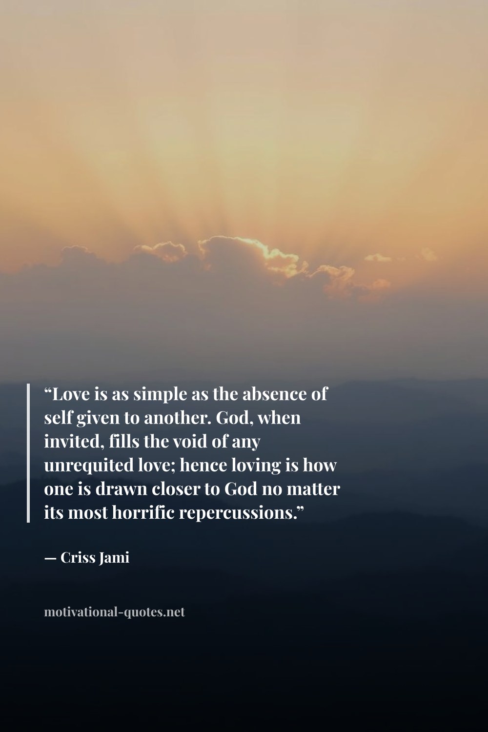 "“Love is as simple as the absence of self given to another. God, when invited, fills the void of any unrequited love; hence loving is how one is drawn closer to God no matter its most horrific repercussions.”" — Criss Jami