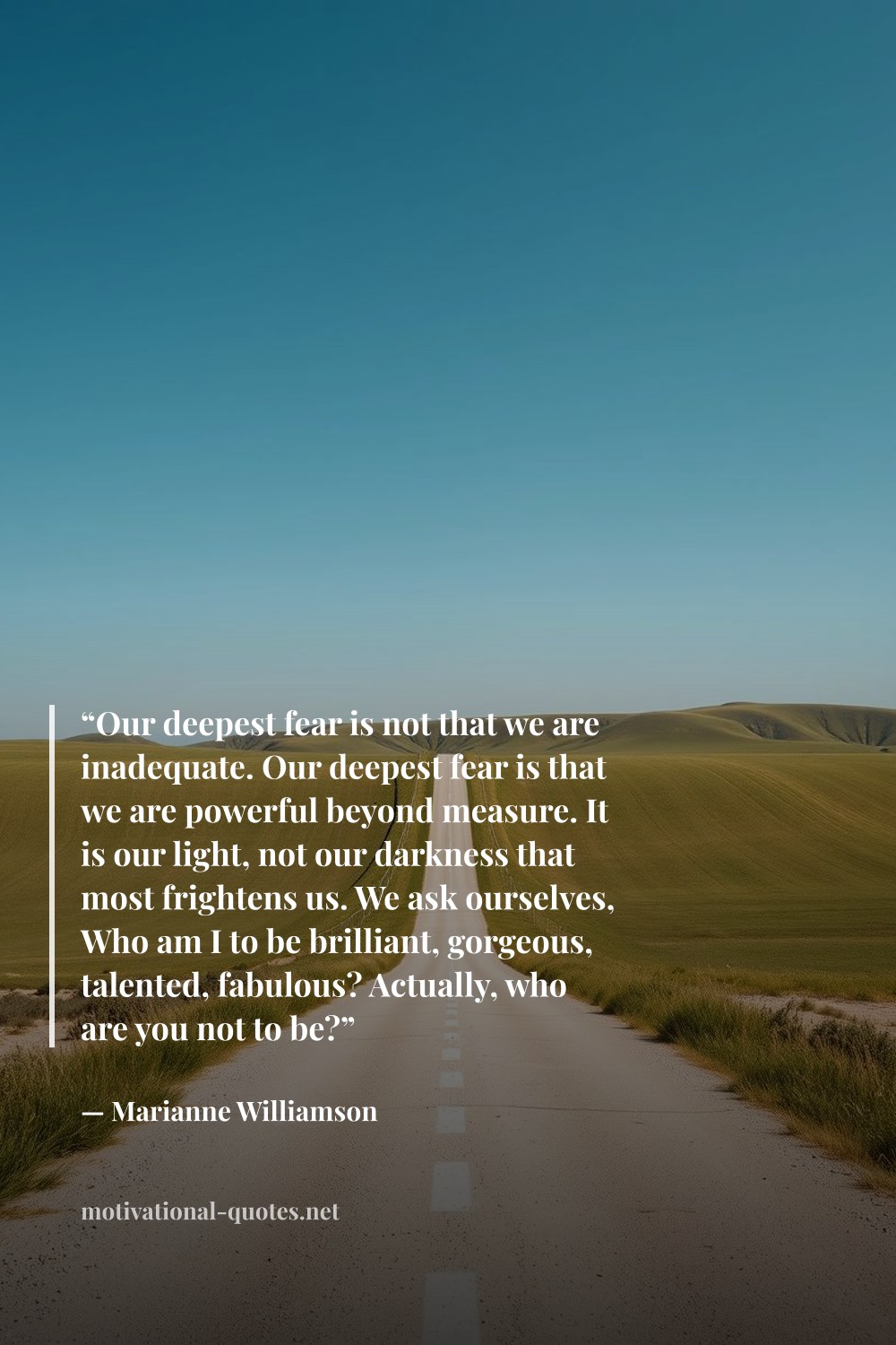 "“Our deepest fear is not that we are inadequate. Our deepest fear is that we are powerful beyond measure. It is our light, not our darkness that most frightens us. We ask ourselves, Who am I to be brilliant, gorgeous, talented, fabulous? Actually, who are you not to be?”" — Marianne Williamson