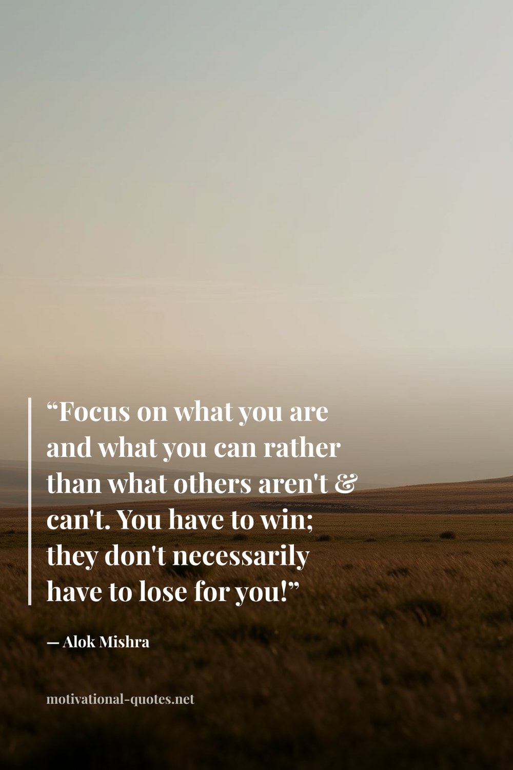 "“Focus on what you are and what you can rather than what others aren't & can't. You have to win; they don't necessarily have to lose for you!”" — Alok Mishra