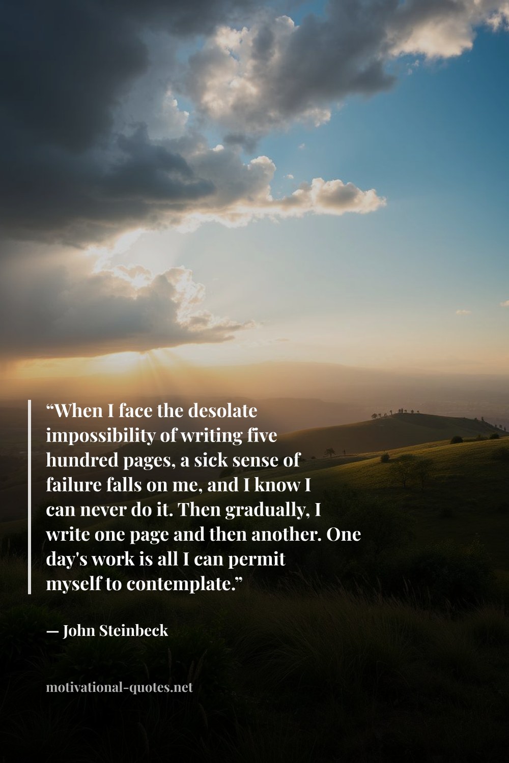 "“When I face the desolate impossibility of writing five hundred pages, a sick sense of failure falls on me, and I know I can never do it. Then gradually, I write one page and then another. One day's work is all I can permit myself to contemplate.”" — John Steinbeck