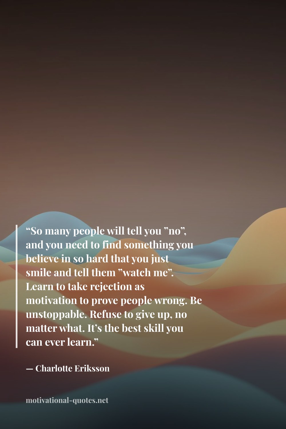 "“So many people will tell you ”no”, and you need to find something you believe in so hard that you just smile and tell them ”watch me”. Learn to take rejection as motivation to prove people wrong. Be unstoppable. Refuse to give up, no matter what. It’s the best skill you can ever learn.”" — Charlotte Eriksson