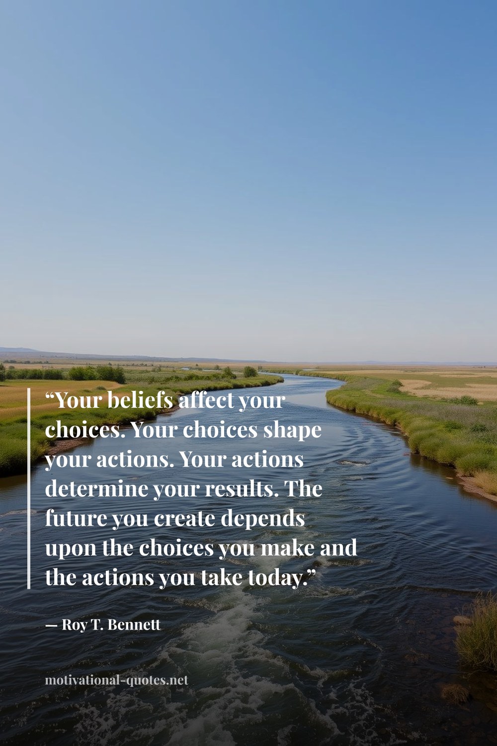 "“Your beliefs affect your choices. Your choices shape your actions. Your actions determine your results. The future you create depends upon the choices you make and the actions you take today.”" — Roy T. Bennett