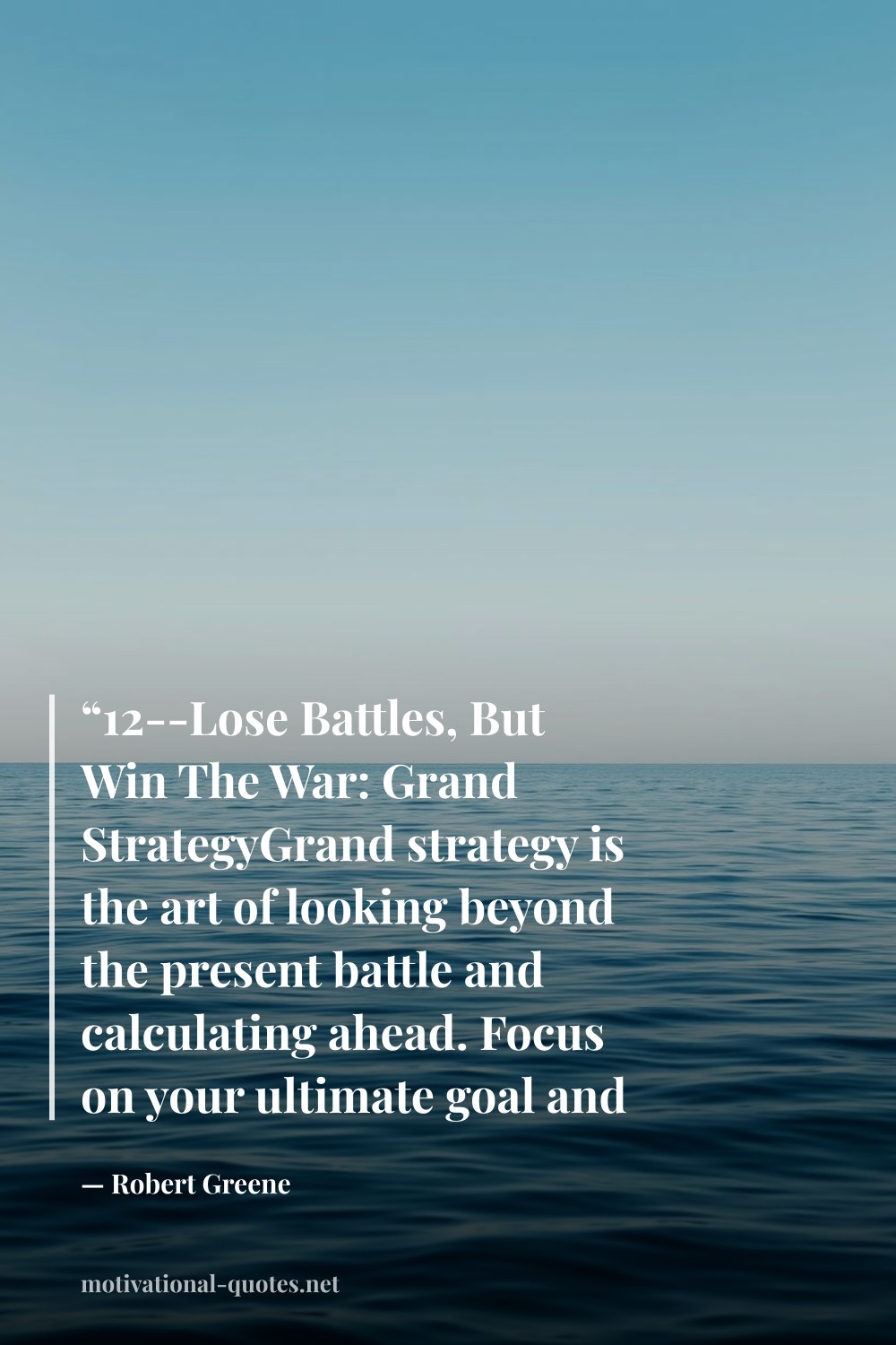 "“12--Lose Battles, But Win The War: Grand StrategyGrand strategy is the art of looking beyond the present battle and calculating ahead. Focus on your ultimate goal and plot to reach it.”" — Robert Greene