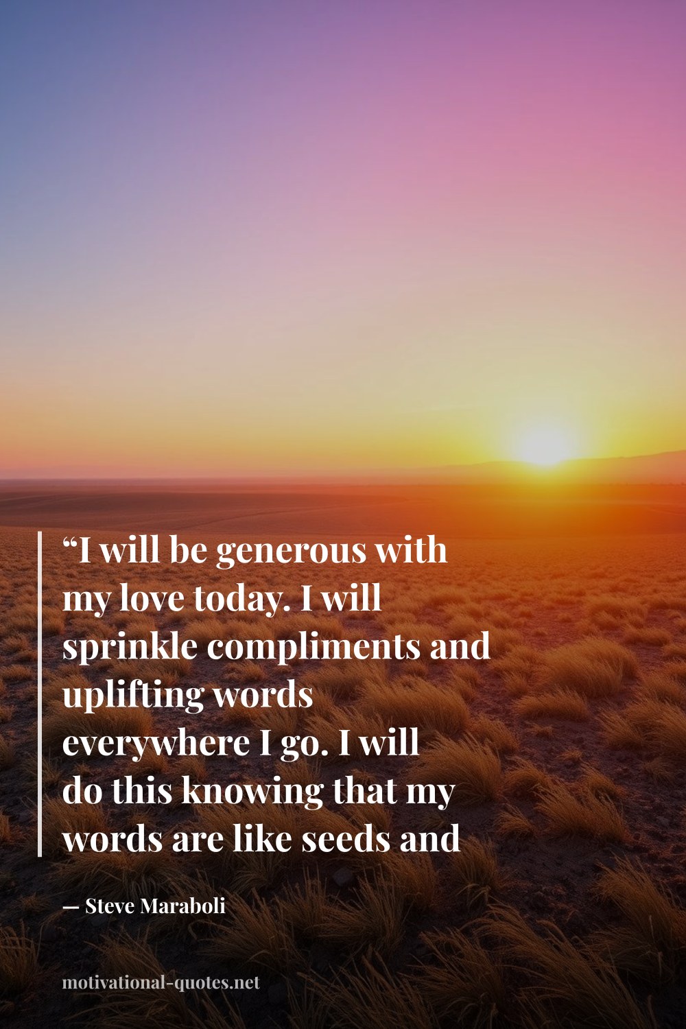 "“I will be generous with my love today. I will sprinkle compliments and uplifting words everywhere I go. I will do this knowing that my words are like seeds and when they fall on fertile soil, a reflection of those seeds will grow into something greater.”" — Steve Maraboli