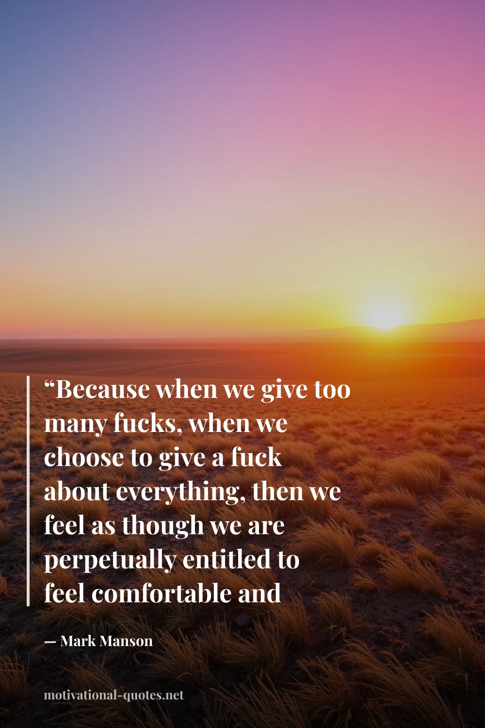 "“Because when we give too many fucks, when we choose to give a fuck about everything, then we feel as though we are perpetually entitled to feel comfortable and happy at all times, that’s when life fucks us.”" — Mark Manson