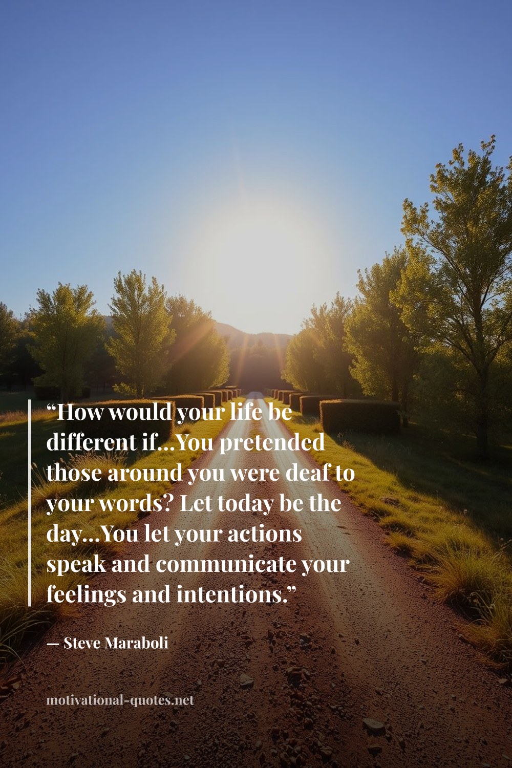 "“How would your life be different if…You pretended those around you were deaf to your words? Let today be the day…You let your actions speak and communicate your feelings and intentions.”" — Steve Maraboli