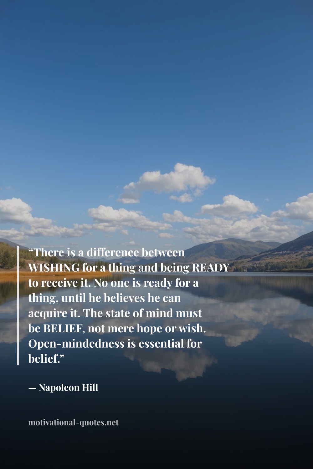 "“There is a difference between WISHING for a thing and being READY to receive it. No one is ready for a thing, until he believes he can acquire it. The state of mind must be BELIEF, not mere hope or wish. Open-mindedness is essential for belief.”" — Napoleon Hill