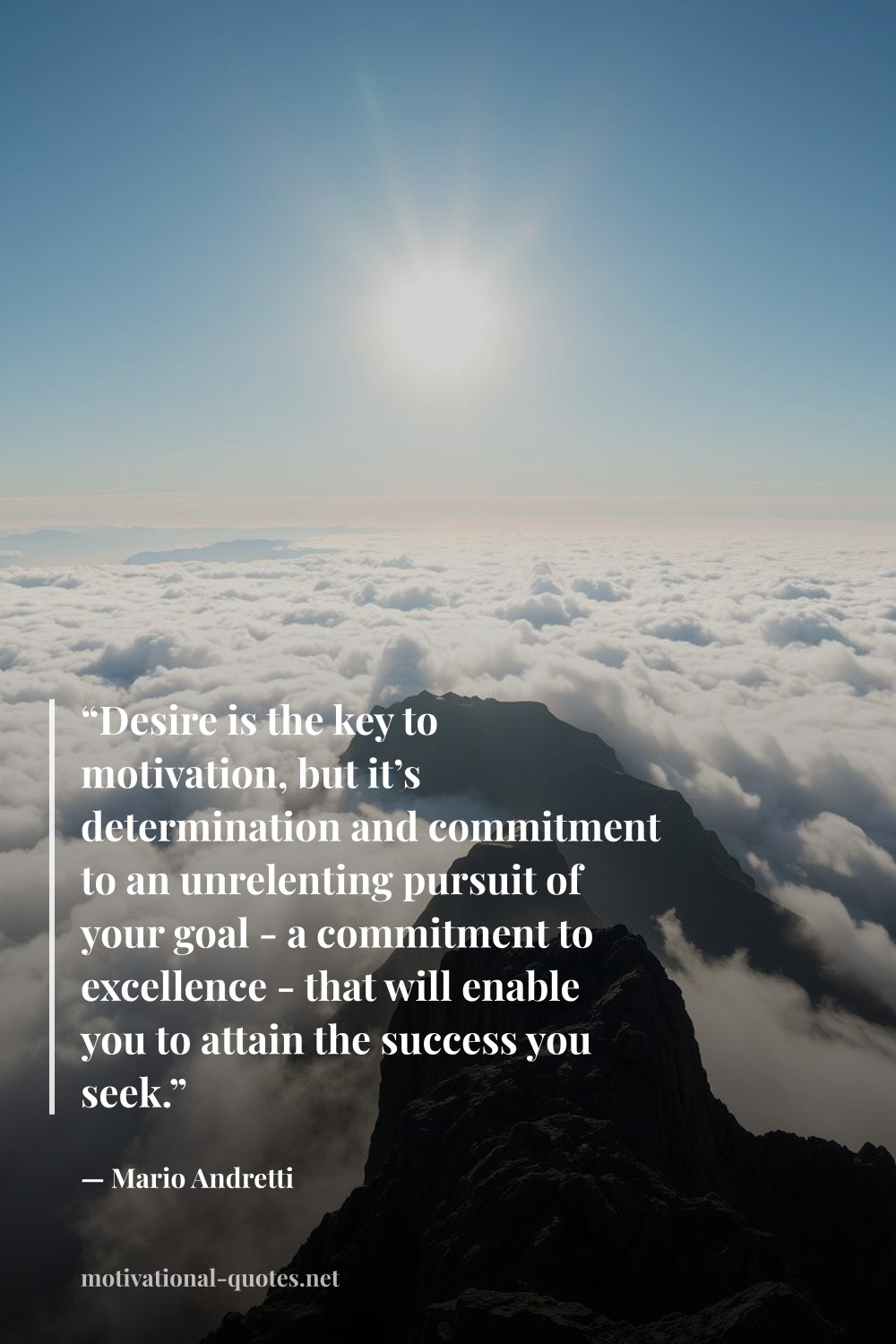 "“Desire is the key to motivation, but it’s determination and commitment to an unrelenting pursuit of your goal - a commitment to excellence - that will enable you to attain the success you seek.”" — Mario Andretti