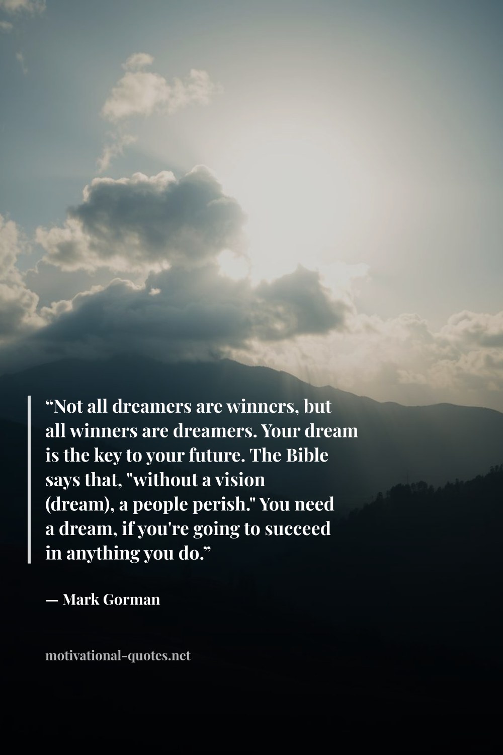 "“Not all dreamers are winners, but all winners are dreamers. Your dream is the key to your future. The Bible says that, "without a vision (dream), a people perish." You need a dream, if you're going to succeed in anything you do.”" — Mark Gorman