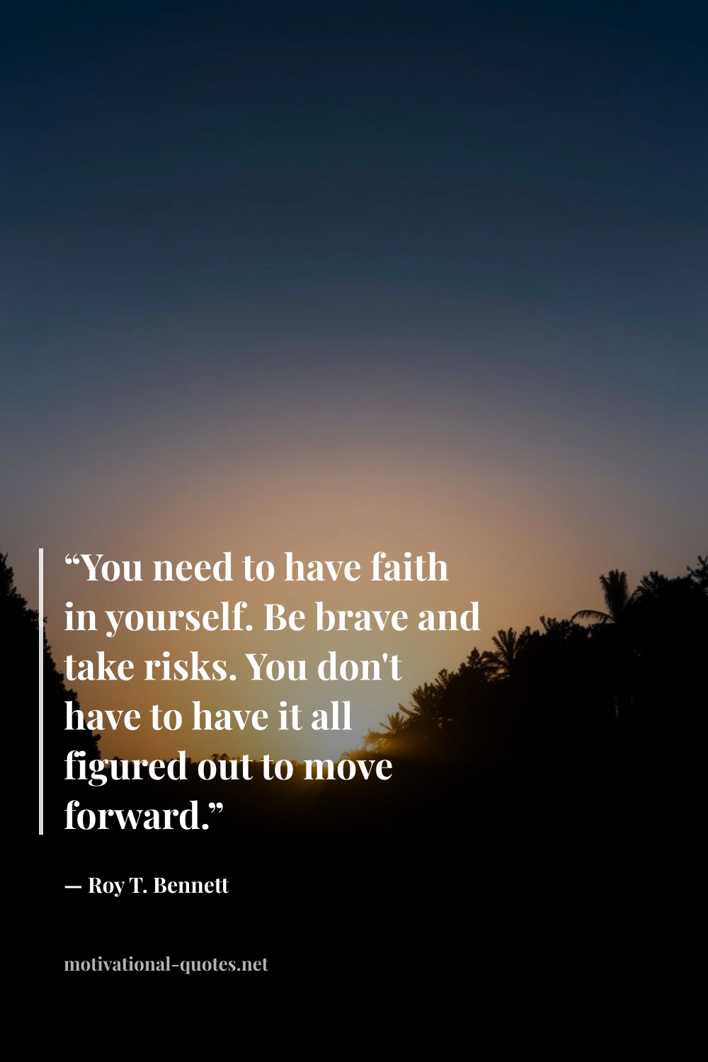 "“You need to have faith in yourself. Be brave and take risks. You don't have to have it all figured out to move forward.”" — Roy T. Bennett