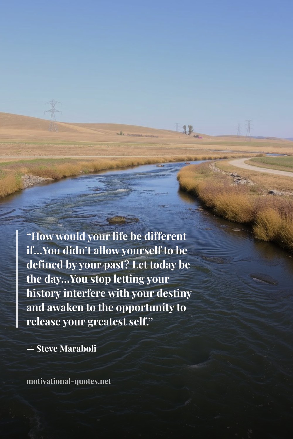 "“How would your life be different if…You didn’t allow yourself to be defined by your past? Let today be the day…You stop letting your history interfere with your destiny and awaken to the opportunity to release your greatest self.”" — Steve Maraboli