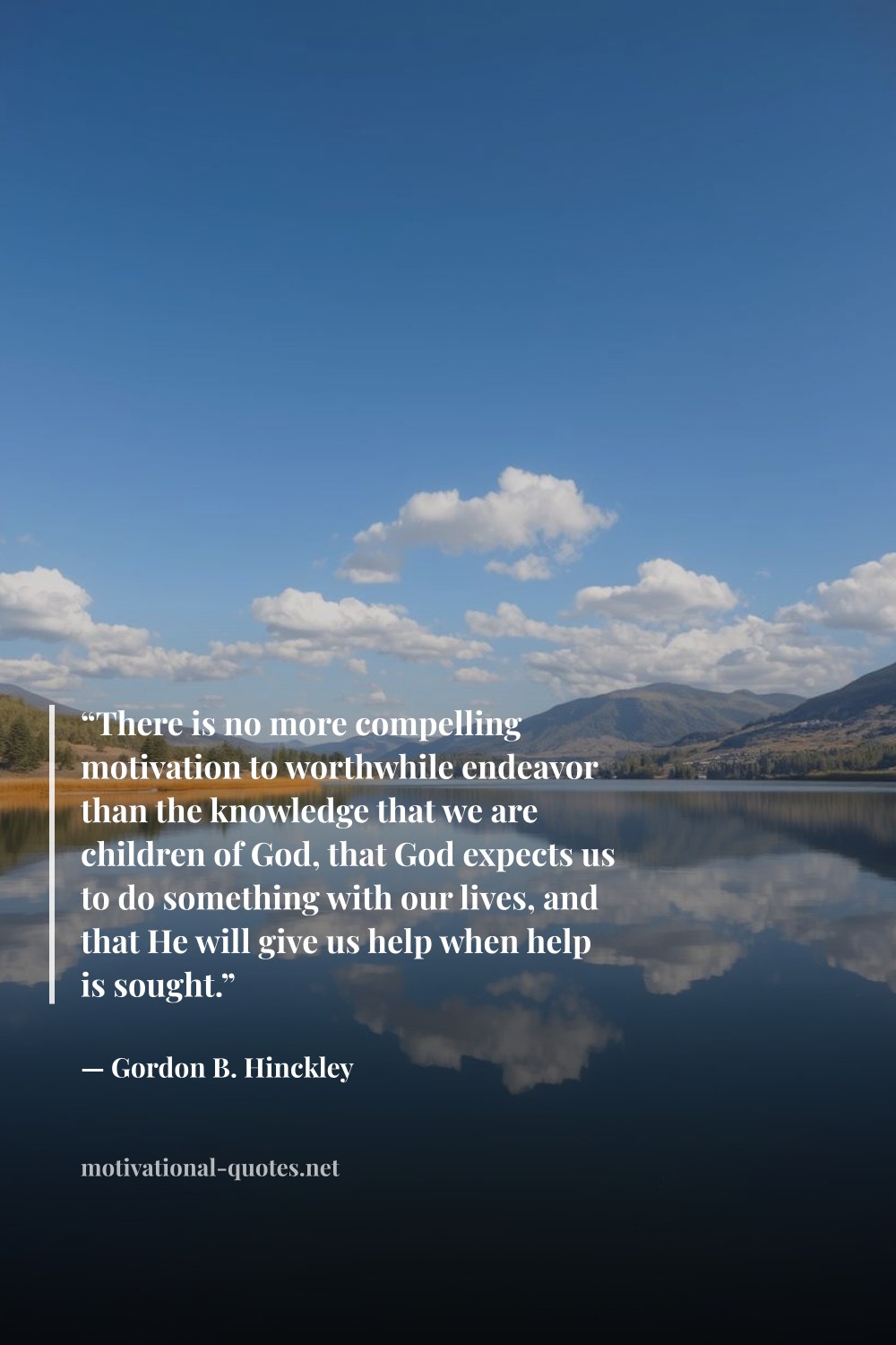 "“There is no more compelling motivation to worthwhile endeavor than the knowledge that we are children of God, that God expects us to do something with our lives, and that He will give us help when help is sought.”" — Gordon B. Hinckley