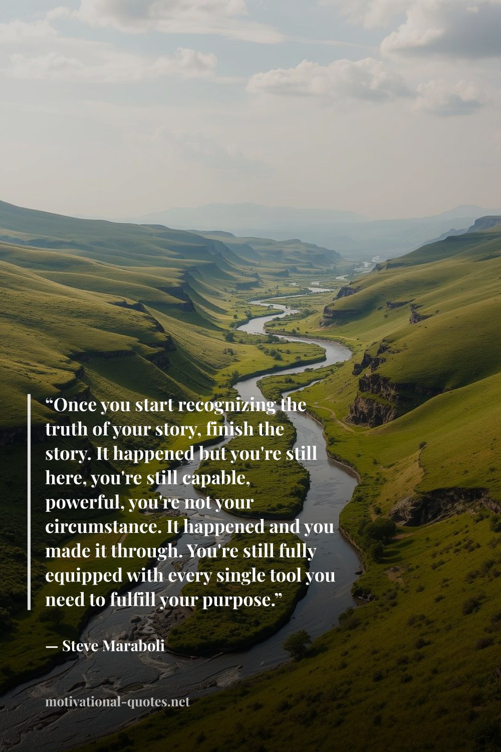 "“Once you start recognizing the truth of your story, finish the story. It happened but you're still here, you're still capable, powerful, you're not your circumstance. It happened and you made it through. You're still fully equipped with every single tool you need to fulfill your purpose.”" — Steve Maraboli