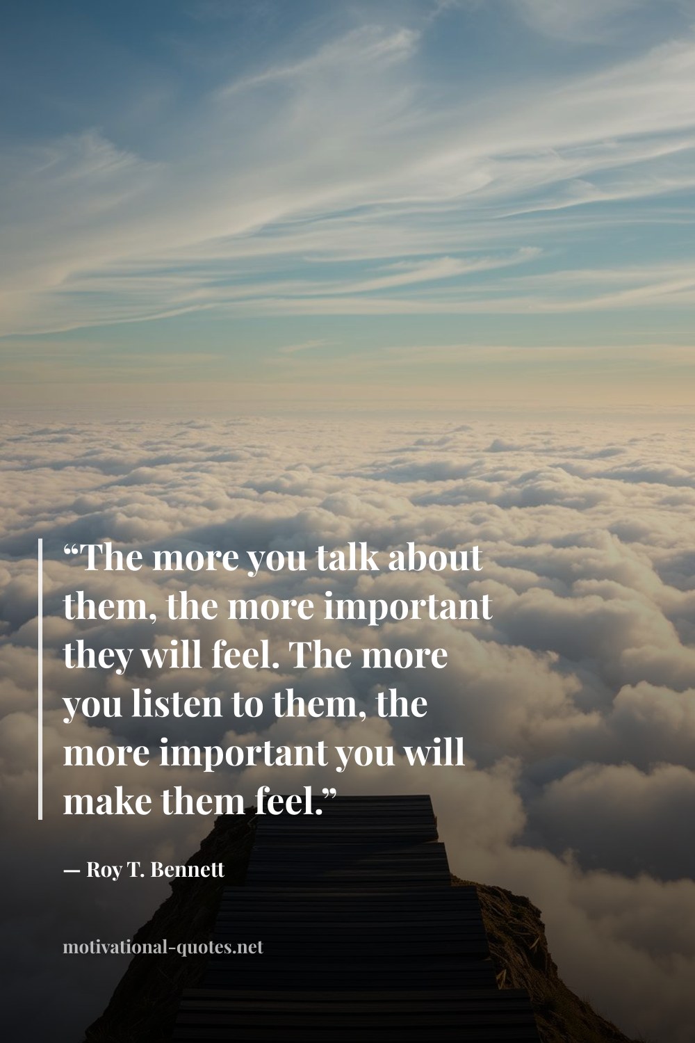 "“The more you talk about them, the more important they will feel. The more you listen to them, the more important you will make them feel.”" — Roy T. Bennett