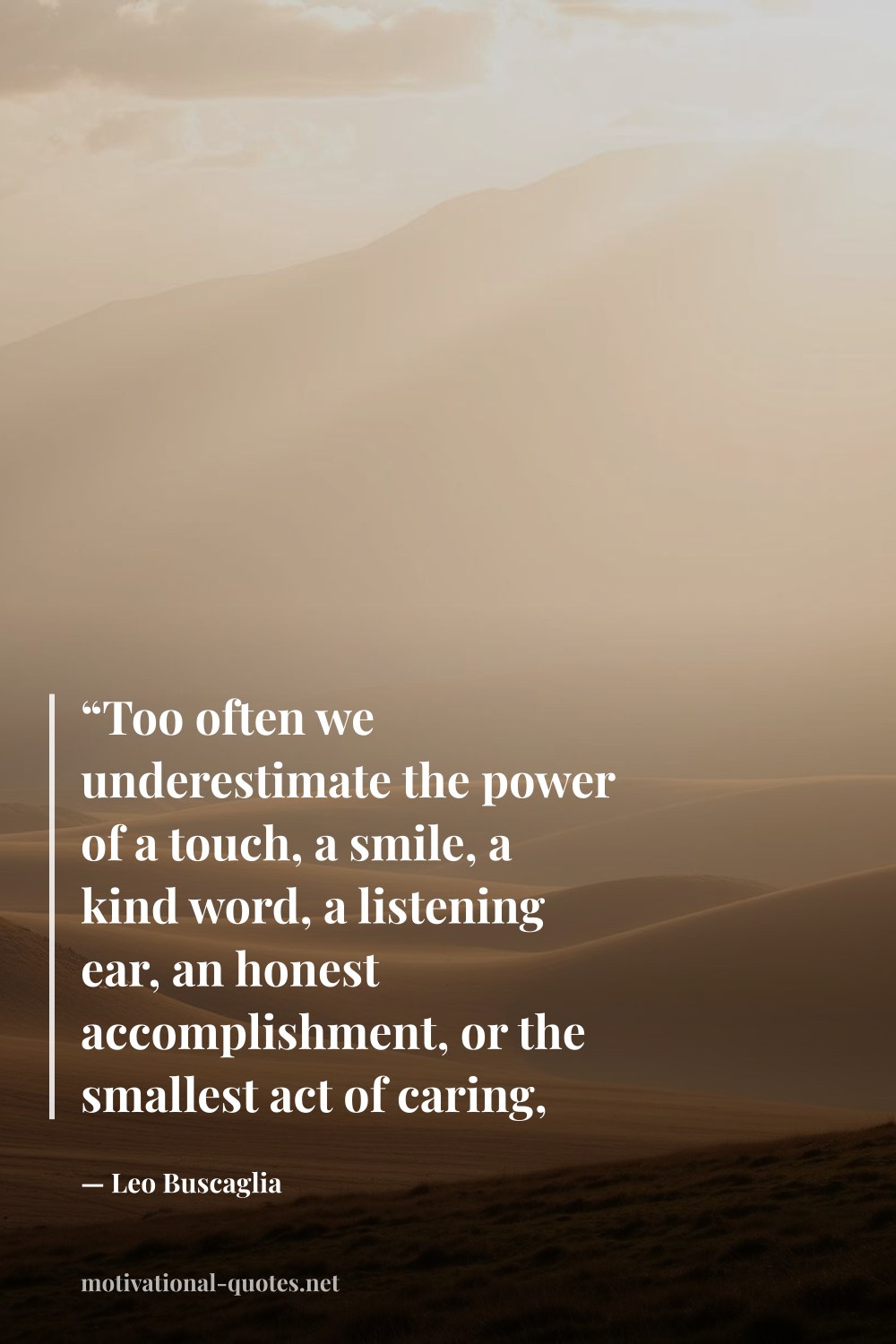 "“Too often we underestimate the power of a touch, a smile, a kind word, a listening ear, an honest accomplishment, or the smallest act of caring, all of which have the potential to turn a life around.”" — Leo Buscaglia