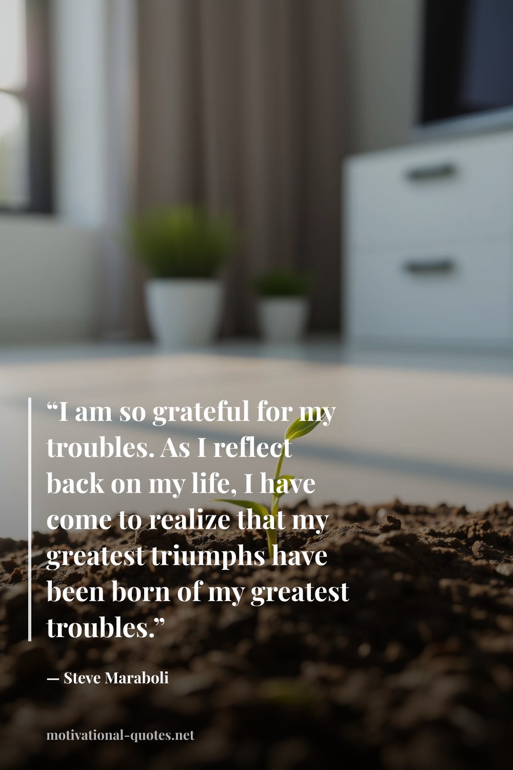 "“I am so grateful for my troubles. As I reflect back on my life, I have come to realize that my greatest triumphs have been born of my greatest troubles.”" — Steve Maraboli
