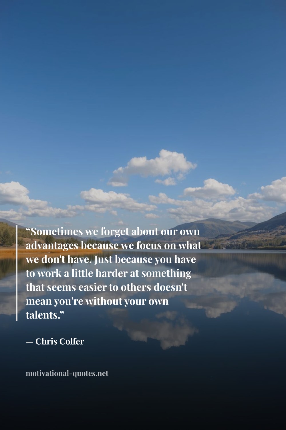 "“Sometimes we forget about our own advantages because we focus on what we don't have. Just because you have to work a little harder at something that seems easier to others doesn't mean you're without your own talents.”" — Chris Colfer
