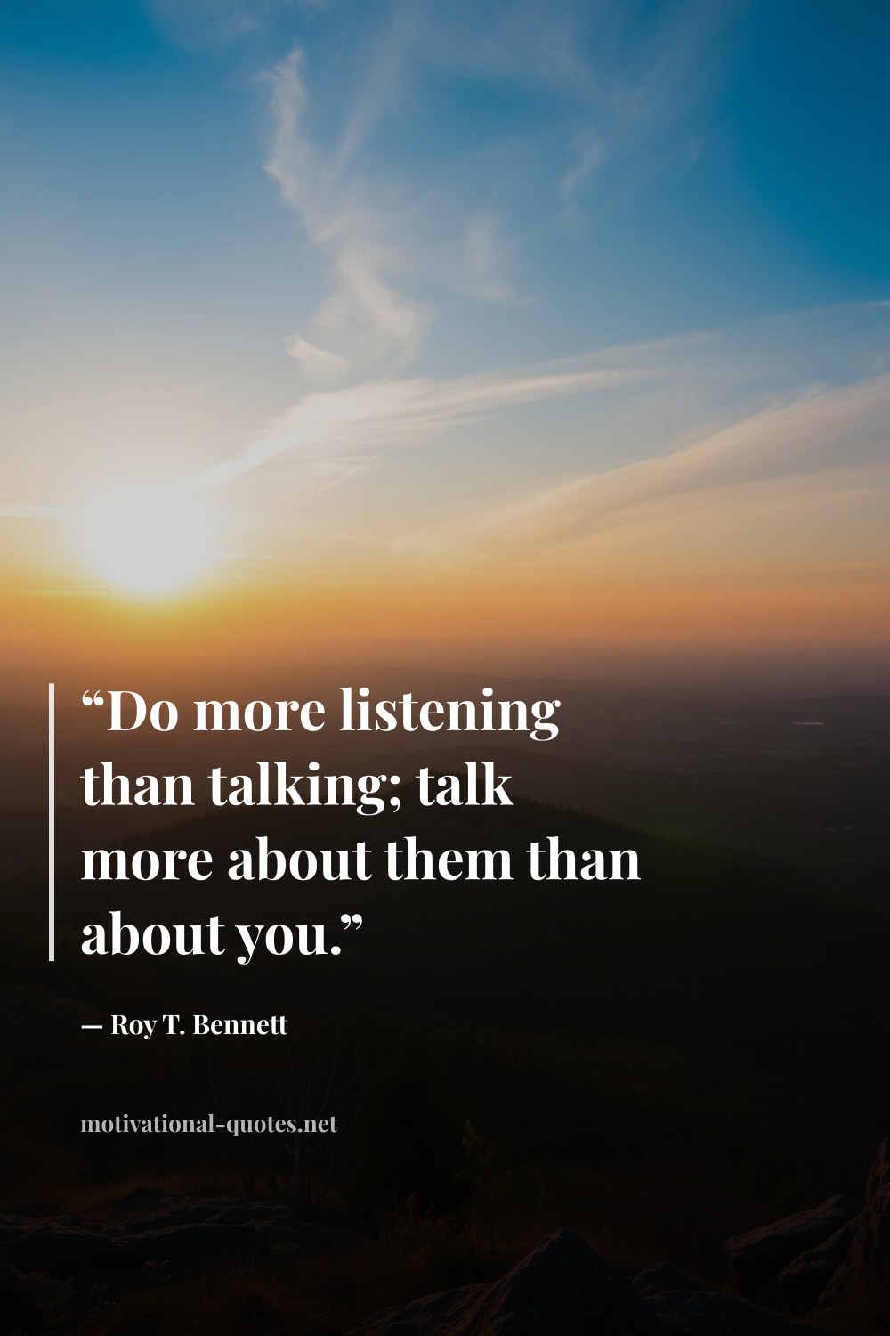 "“Do more listening than talking; talk more about them than about you.”" — Roy T. Bennett