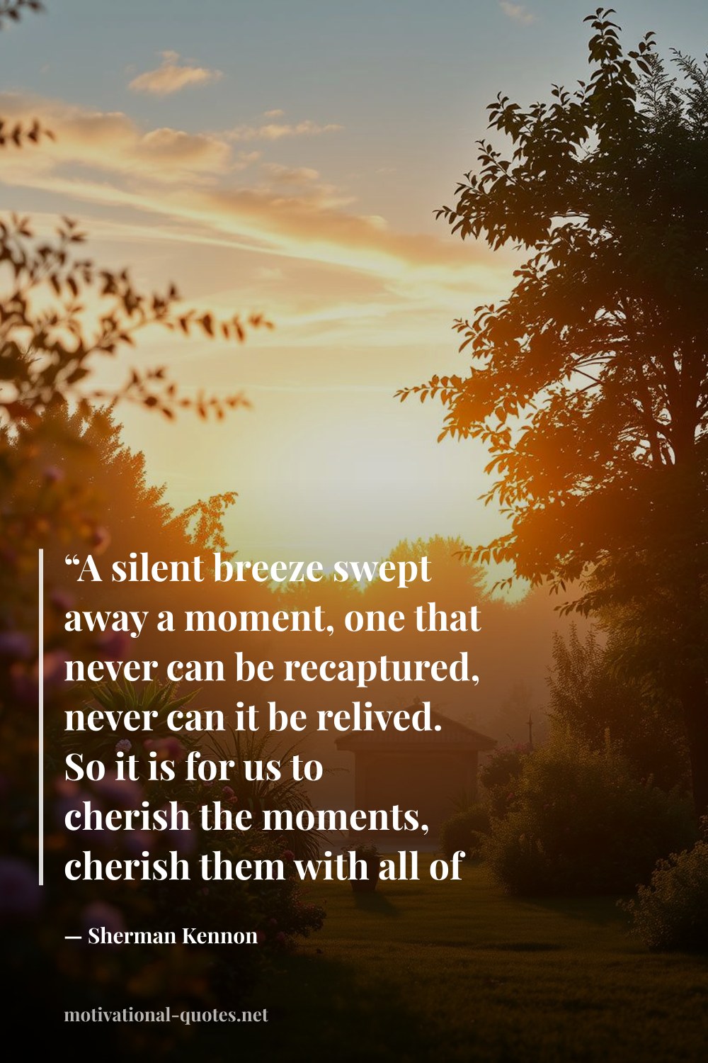 "“A silent breeze swept away a moment, one that never can be recaptured, never can it be relived. So it is for us to cherish the moments, cherish them with all of our might. For just as an eagle in flight, they are transient, soon vanishing like the moon as day return the light.”" — Sherman Kennon