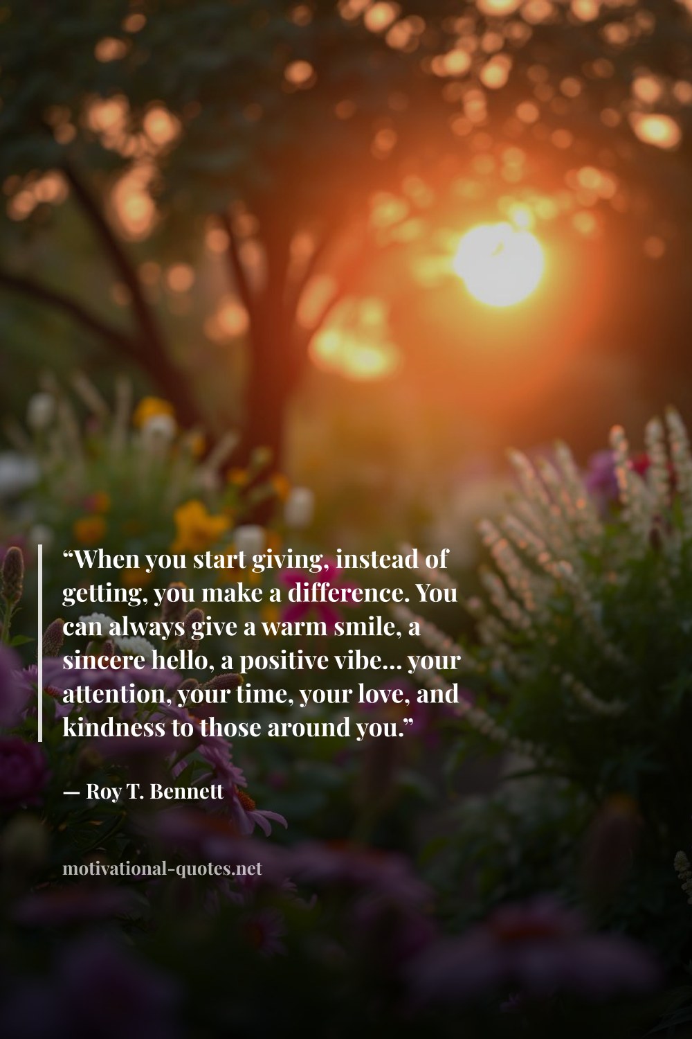 "“When you start giving, instead of getting, you make a difference. You can always give a warm smile, a sincere hello, a positive vibe… your attention, your time, your love, and kindness to those around you.”" — Roy T. Bennett