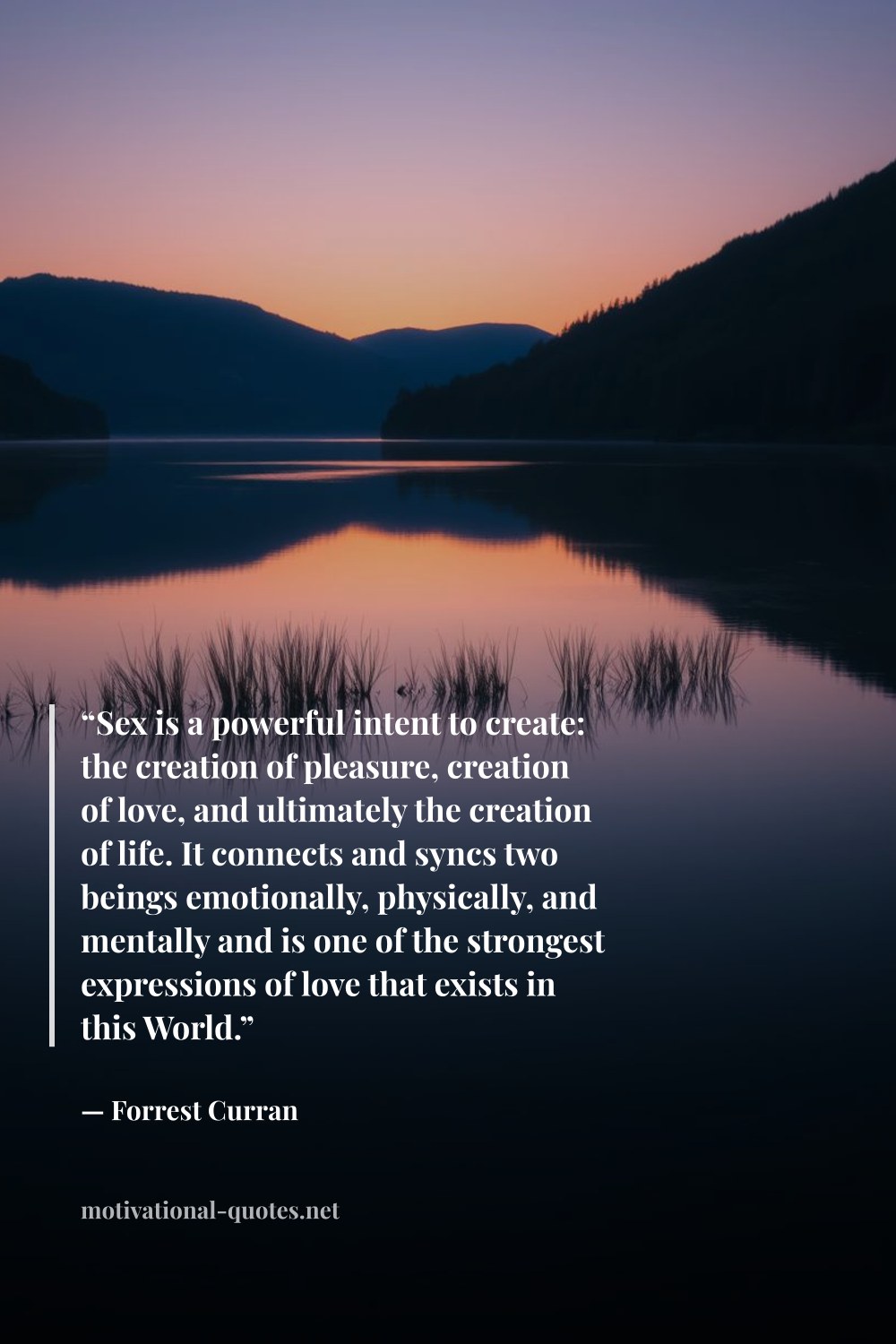 "“Sex is a powerful intent to create: the creation of pleasure, creation of love, and ultimately the creation of life. It connects and syncs two beings emotionally, physically, and mentally and is one of the strongest expressions of love that exists in this World.”" — Forrest Curran
