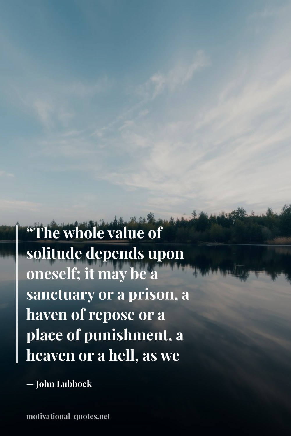 "“The whole value of solitude depends upon oneself; it may be a sanctuary or a prison, a haven of repose or a place of punishment, a heaven or a hell, as we ourselves make it.”" — John Lubbock