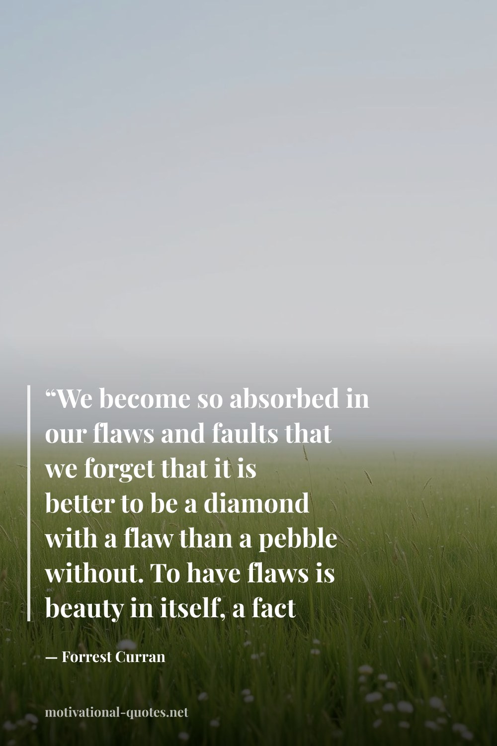 "“We become so absorbed in our flaws and faults that we forget that it is better to be a diamond with a flaw than a pebble without. To have flaws is beauty in itself, a fact so frightening that we hurry to hide them from sight and tarnish the whole in the process of comparing ourselves to others.”" — Forrest Curran