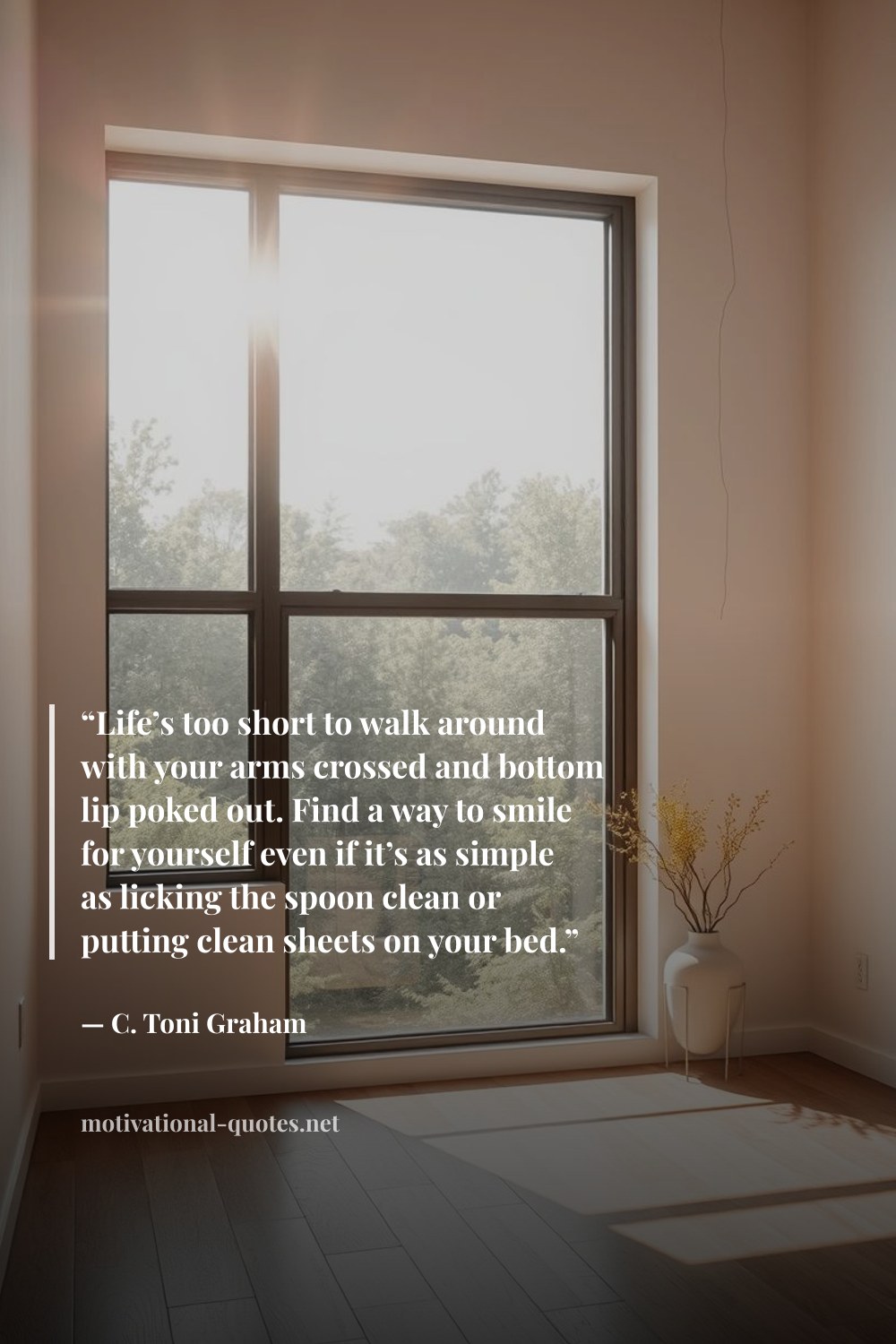 "“Life’s too short to walk around with your arms crossed and bottom lip poked out. Find a way to smile for yourself even if it’s as simple as licking the spoon clean or putting clean sheets on your bed.”" — C. Toni Graham