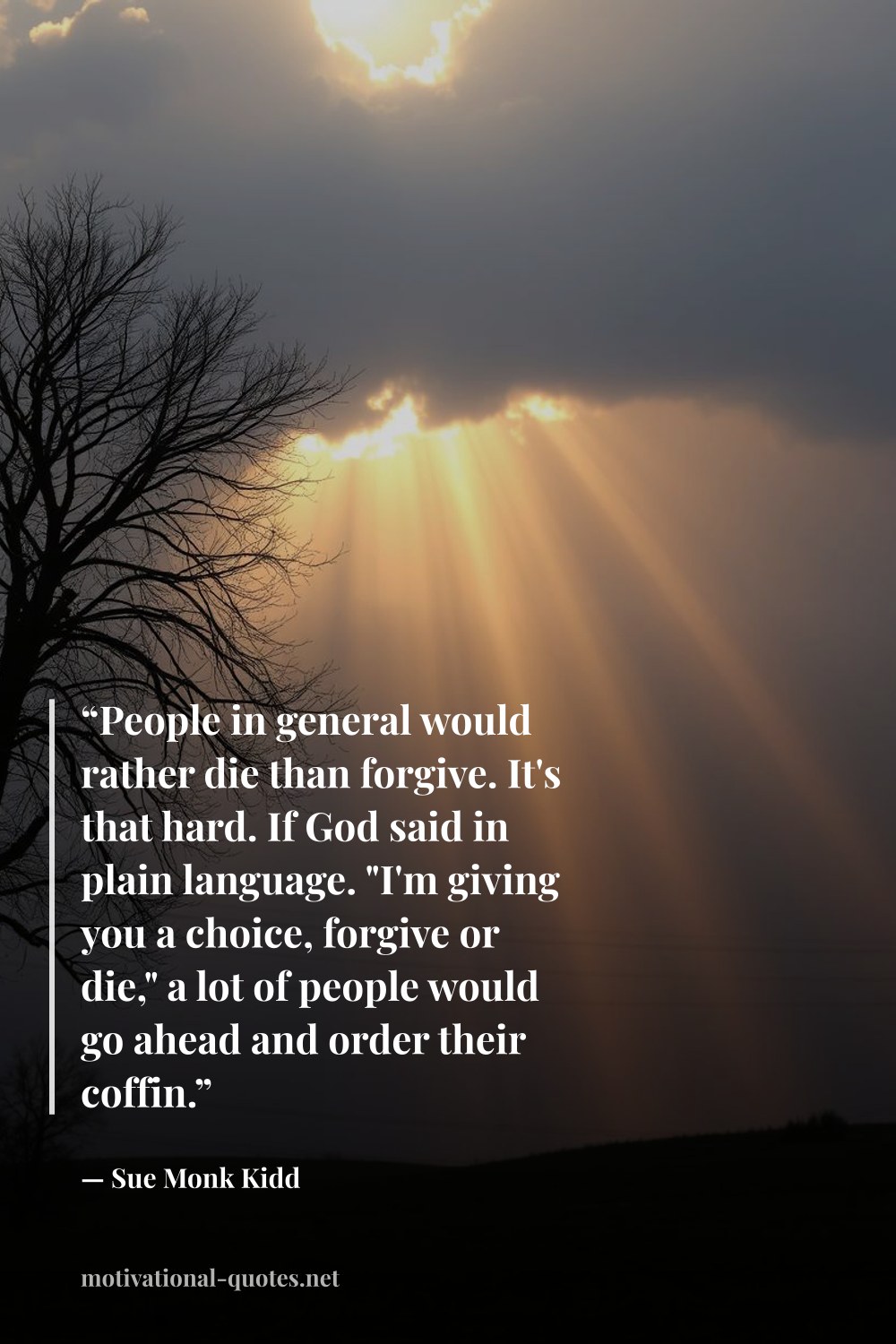 "“People in general would rather die than forgive. It's that hard. If God said in plain language. "I'm giving you a choice, forgive or die," a lot of people would go ahead and order their coffin.”" — Sue Monk Kidd