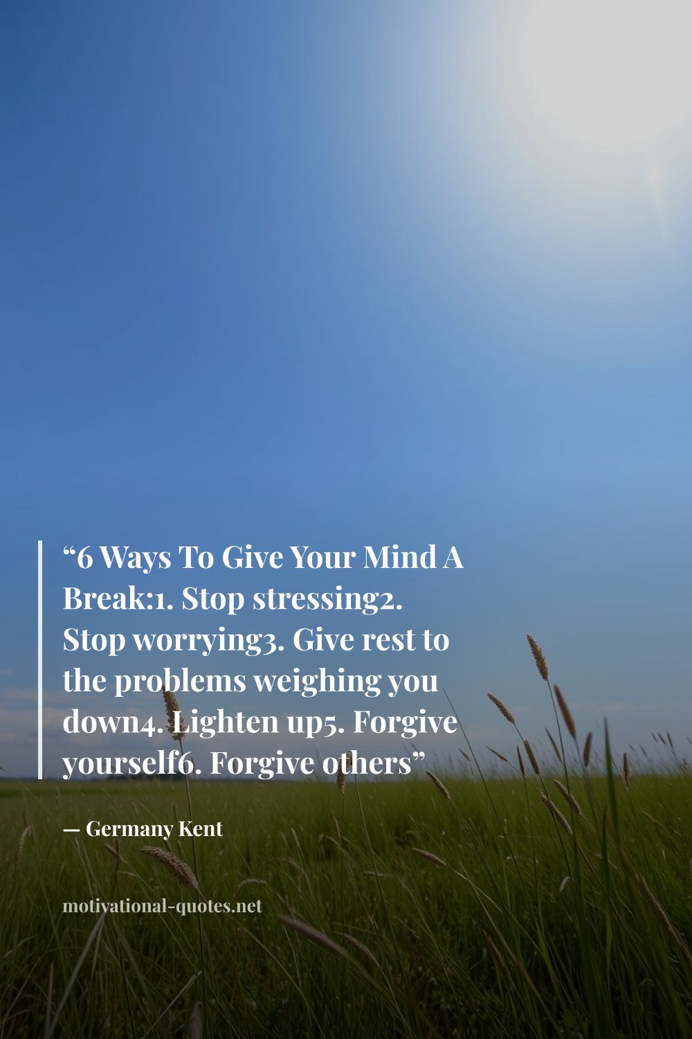 "“6 Ways To Give Your Mind A Break:1. Stop stressing2. Stop worrying3. Give rest to the problems weighing you down4. Lighten up5. Forgive yourself6. Forgive others”" — Germany Kent