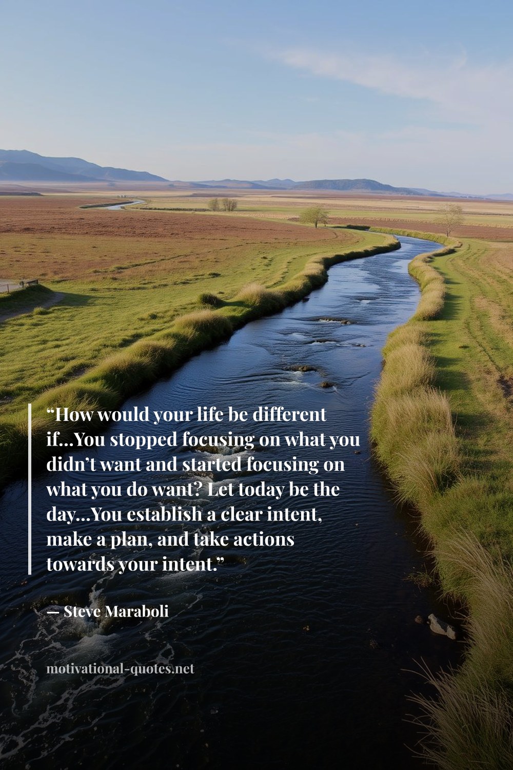 "“How would your life be different if…You stopped focusing on what you didn’t want and started focusing on what you do want? Let today be the day…You establish a clear intent, make a plan, and take actions towards your intent.”" — Steve Maraboli