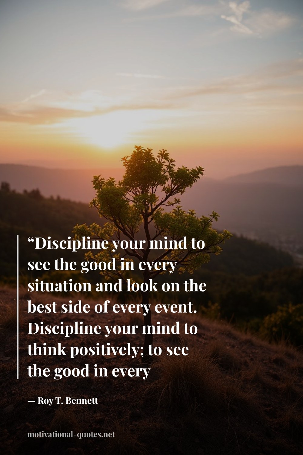 "“Discipline your mind to see the good in every situation and look on the best side of every event. Discipline your mind to think positively; to see the good in every situation and look on the best side of every event.”" — Roy T. Bennett