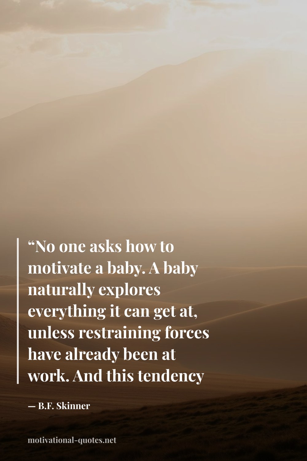"“No one asks how to motivate a baby. A baby naturally explores everything it can get at, unless restraining forces have already been at work. And this tendency doesn't die out, it's wiped out.”" — B.F. Skinner