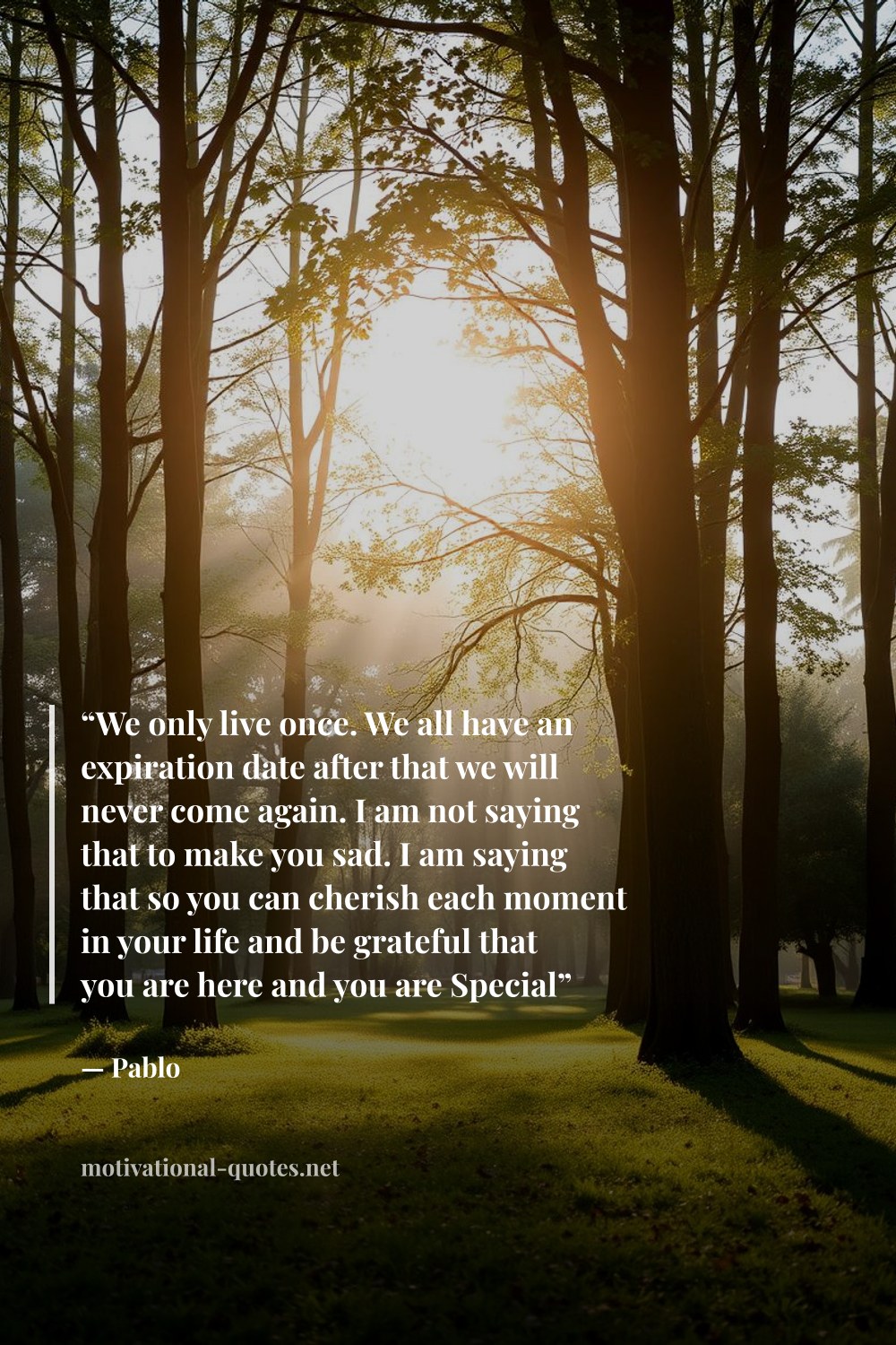 "“We only live once. We all have an expiration date after that we will never come again. I am not saying that to make you sad. I am saying that so you can cherish each moment in your life and be grateful that you are here and you are Special”" — Pablo