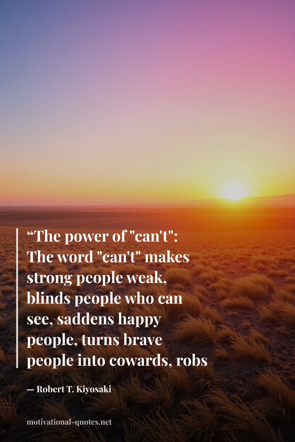 "“The power of "can't": The word "can't" makes strong people weak, blinds people who can see, saddens happy people, turns brave people into cowards, robs a genius of their brilliance, causes rich people to think poorly, and limits the achievements of that great person living inside us all.”" — Robert T. Kiyosaki