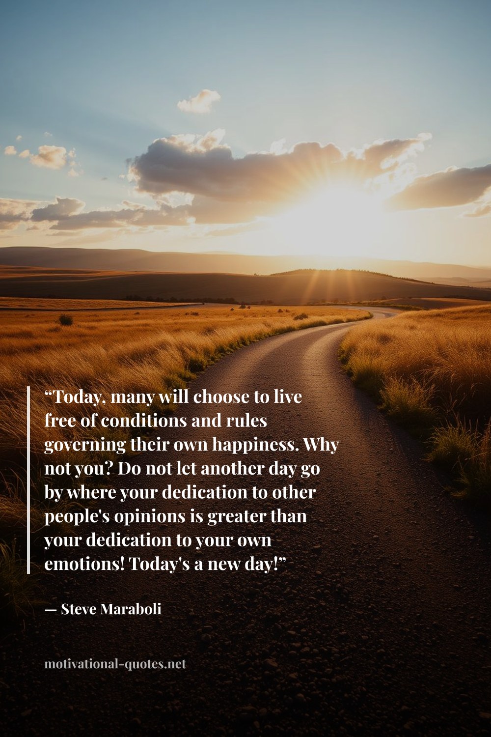 "“Today, many will choose to live free of conditions and rules governing their own happiness. Why not you? Do not let another day go by where your dedication to other people's opinions is greater than your dedication to your own emotions! Today's a new day!”" — Steve Maraboli