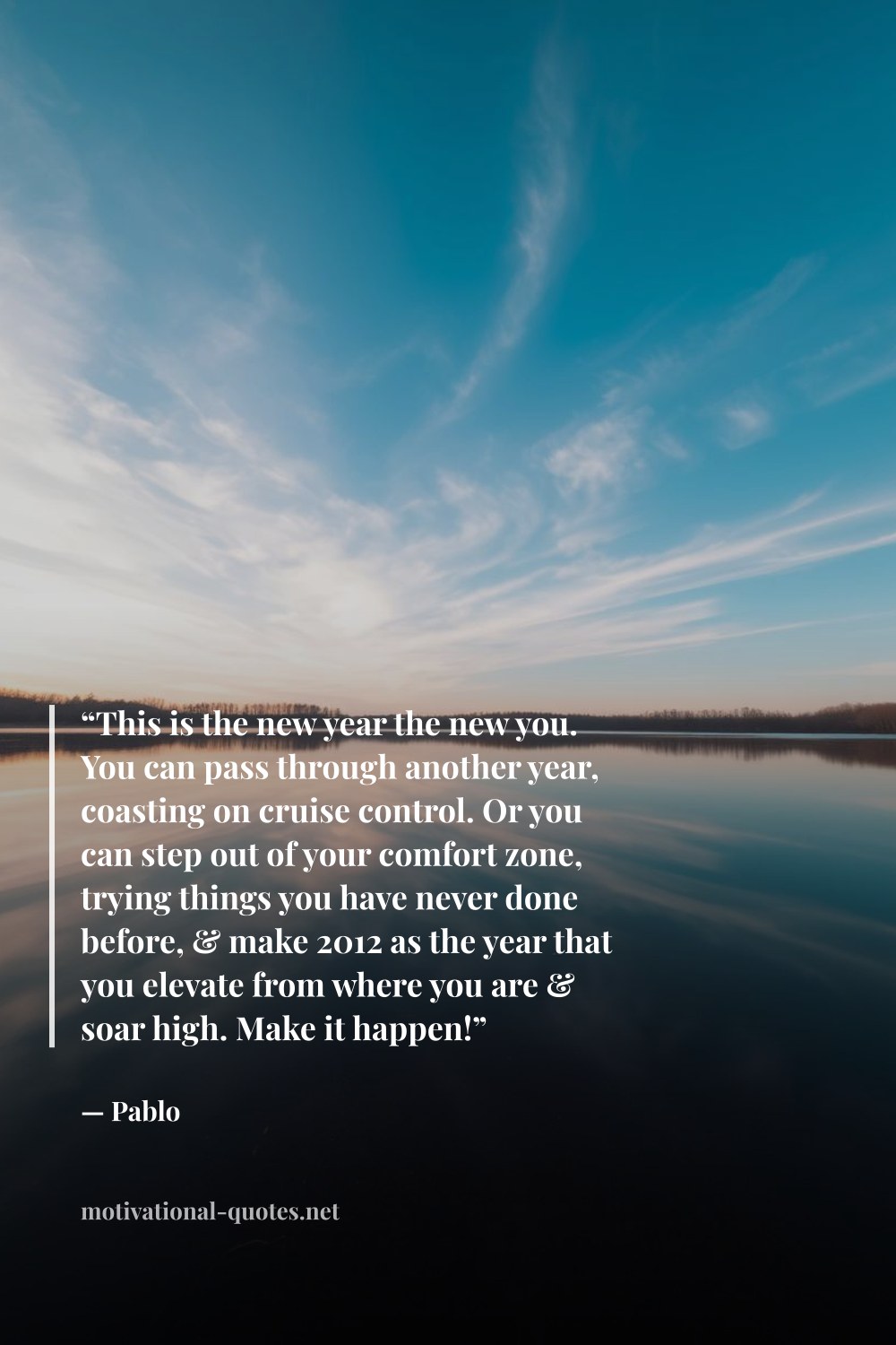 "“This is the new year the new you. You can pass through another year, coasting on cruise control. Or you can step out of your comfort zone, trying things you have never done before, & make 2012 as the year that you elevate from where you are & soar high. Make it happen!”" — Pablo