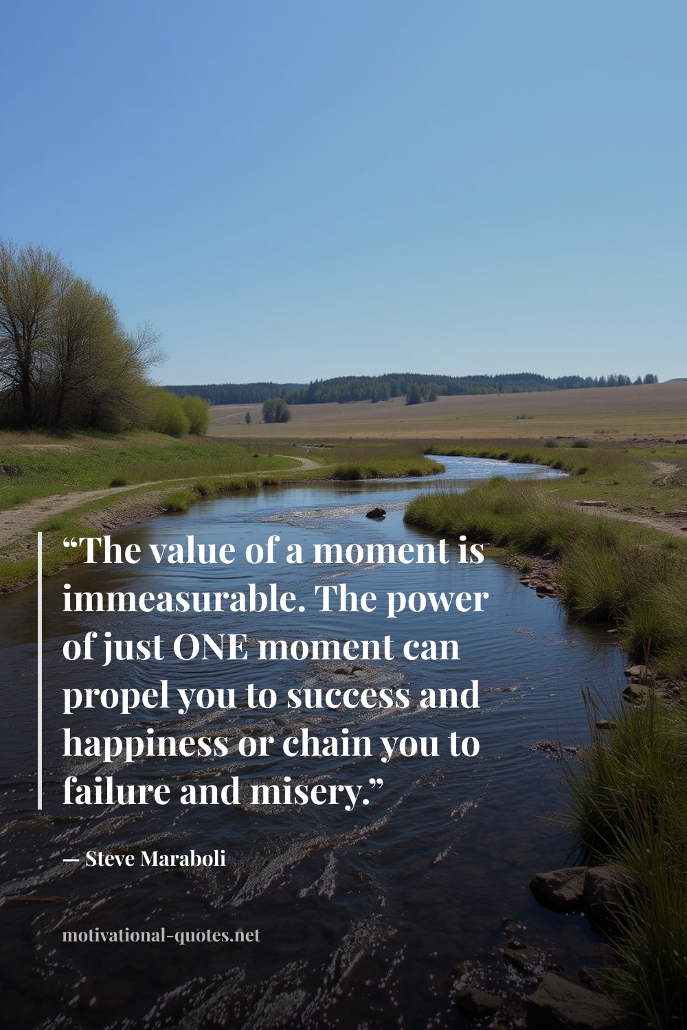 "“The value of a moment is immeasurable. The power of just ONE moment can propel you to success and happiness or chain you to failure and misery.”" — Steve Maraboli