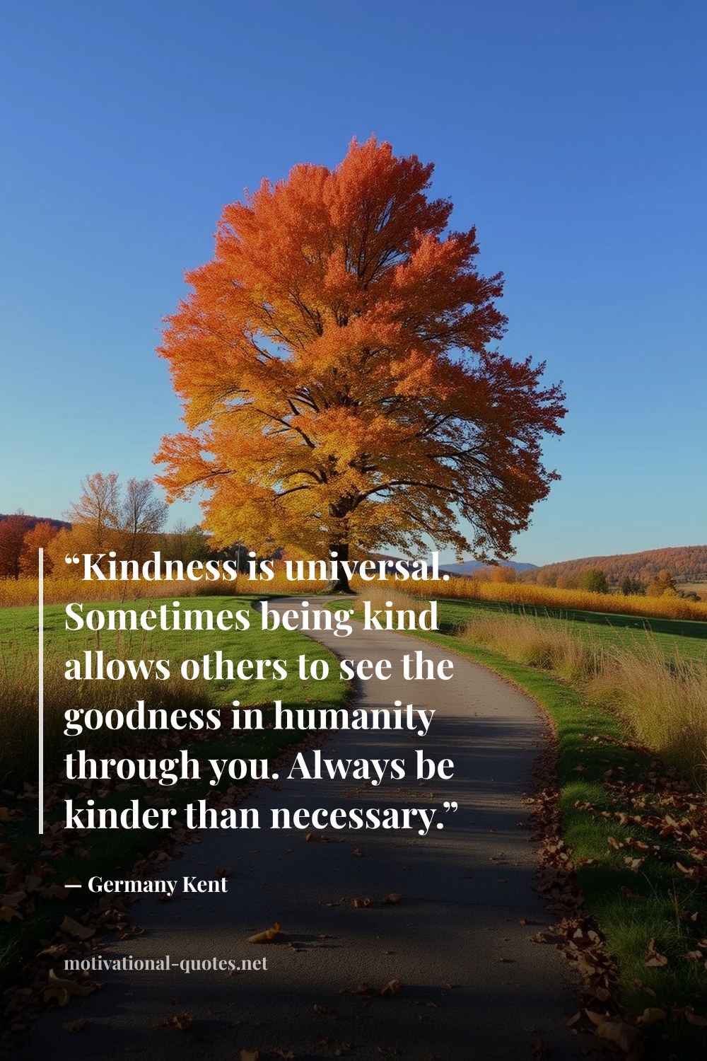 "“Kindness is universal. Sometimes being kind allows others to see the goodness in humanity through you. Always be kinder than necessary.”" — Germany Kent