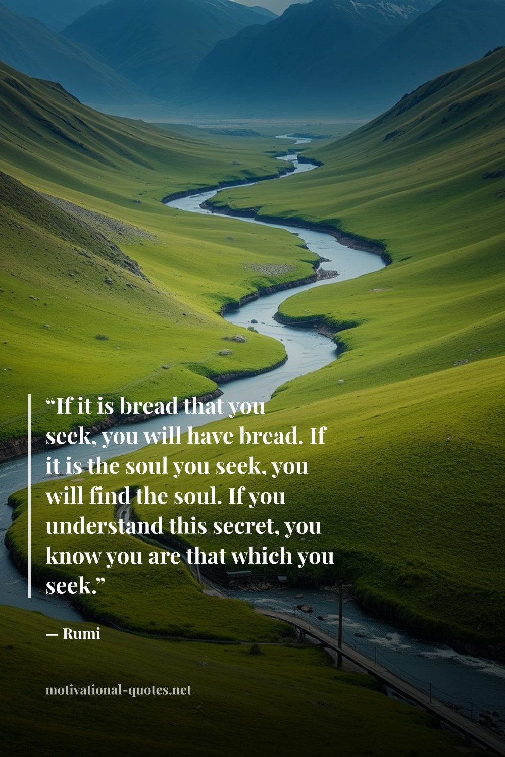 "“If it is bread that you seek, you will have bread. If it is the soul you seek, you will find the soul. If you understand this secret, you know you are that which you seek.”" — Rumi