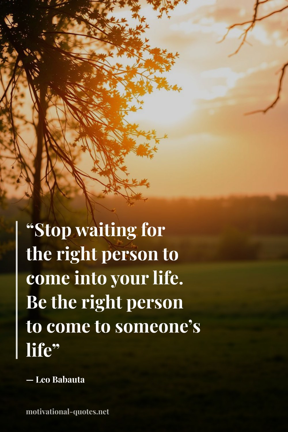"“Stop waiting for the right person to come into your life. Be the right person to come to someone’s life”" — Leo Babauta
