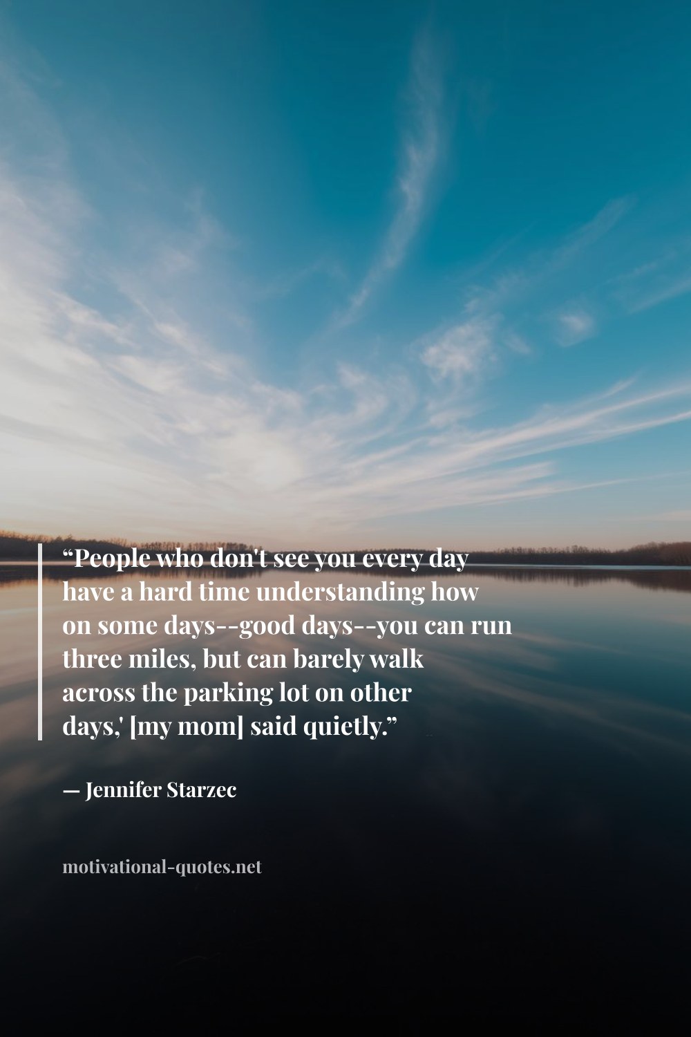 "“People who don't see you every day have a hard time understanding how on some days--good days--you can run three miles, but can barely walk across the parking lot on other days,' [my mom] said quietly.”" — Jennifer Starzec