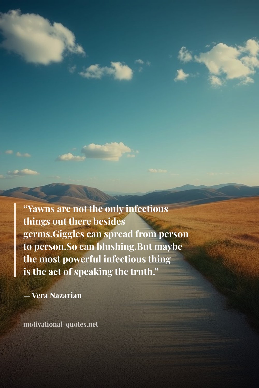 "“Yawns are not the only infectious things out there besides germs.Giggles can spread from person to person.So can blushing.But maybe the most powerful infectious thing is the act of speaking the truth.”" — Vera Nazarian